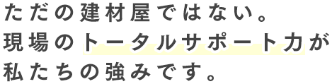 ただの建材屋ではない。現場のトータルサポート力が私たちの強みです。